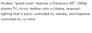 Text Box: Modern great-room features a Panasonic 50 1080p plasma TV, luxury leather sofa w/chaise, recessed-lighting that is easily controlled by remote, and fireplace controlled by a switch.